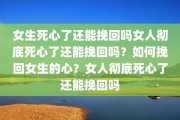 女生死心了还能挽回吗女人彻底死心了还能挽回吗？如何挽回女生的心？女人彻底死心了还能挽回吗