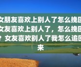 女朋友喜欢上别人了怎么挽回女友喜欢上别人了，怎么挽回？女友喜欢别人了我怎么追回来