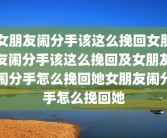 女朋友闹分手该这么挽回女朋友闹分手该这么挽回及女朋友闹分手怎么挽回她女朋友闹分手怎么挽回她
