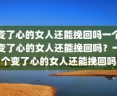 变了心的女人还能挽回吗一个变了心的女人还能挽回吗？一个变了心的女人还能挽回吗