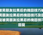 被男朋友拉黑后的挽回技巧被男朋友拉黑后的挽回技巧及回复被男朋友拉黑后的挽回技巧回复