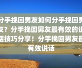 分手挽回男友如何分手挽回男友？分手挽回男友最有效的说话技巧分享！分手挽回男友最有效说话