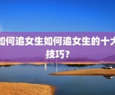 如何追女生如何追女生的十大技巧？