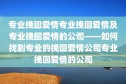 专业挽回爱情专业挽回爱情及专业挽回爱情的公司——如何找到专业的挽回爱情公司专业挽回爱情的公司