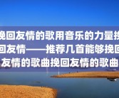 挽回友情的歌用音乐的力量挽回友情——推荐几首能够挽回友情的歌曲挽回友情的歌曲