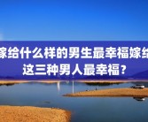 嫁给什么样的男生最幸福嫁给这三种男人最幸福？