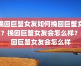 挽回巨蟹女友如何挽回巨蟹女友？挽回巨蟹女友会怎么样？挽回巨蟹女友会怎么样