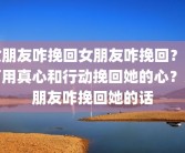 女朋友咋挽回女朋友咋挽回？如何用真心和行动挽回她的心？女朋友咋挽回她的话